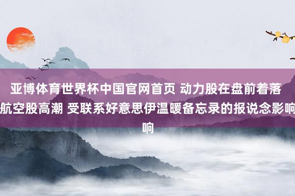 亚博体育世界杯中国官网首页 动力股在盘前着落 航空股高潮 受联系好意思伊温暖备忘录的报说念影响