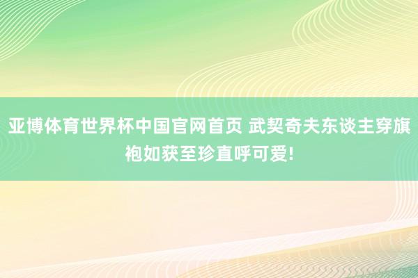 亚博体育世界杯中国官网首页 武契奇夫东谈主穿旗袍如获至珍直呼可爱!