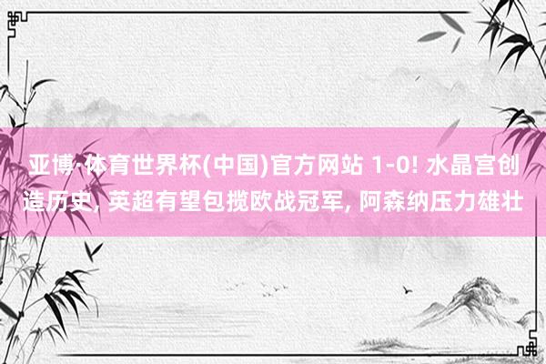 亚博·体育世界杯(中国)官方网站 1-0! 水晶宫创造历史, 英超有望包揽欧战冠军, 阿森纳压力雄壮
