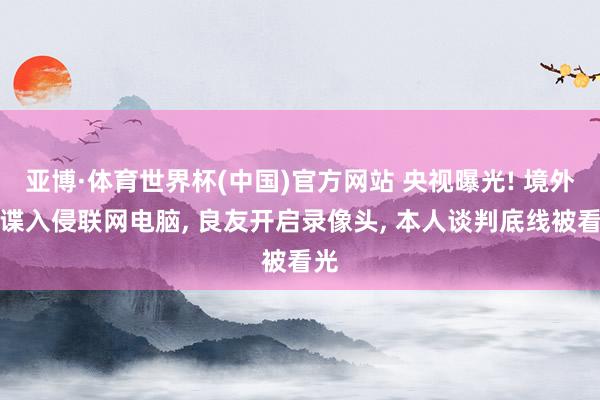 亚博·体育世界杯(中国)官方网站 央视曝光! 境外间谍入侵联网电脑, 良友开启录像头, 本人谈判底线被看光