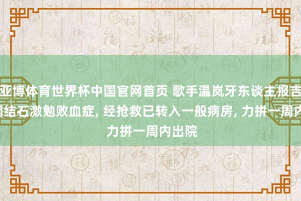 亚博体育世界杯中国官网首页 歌手温岚牙东谈主报吉利: 因结石激勉败血症, 经抢救已转入一般病房, 力拼一周内出院