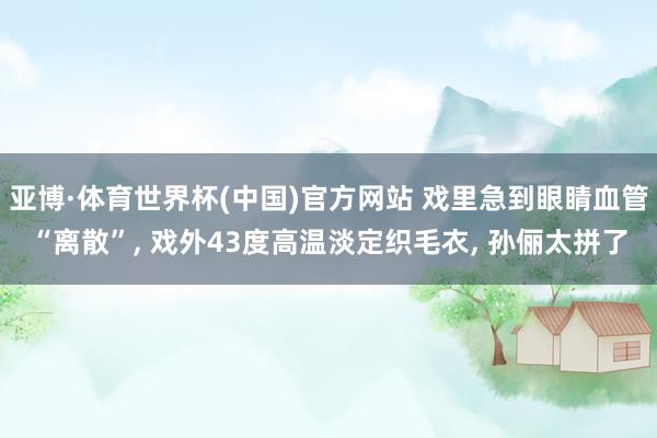 亚博·体育世界杯(中国)官方网站 戏里急到眼睛血管“离散”， 戏外43度高温淡定织毛衣， 孙俪太拼了