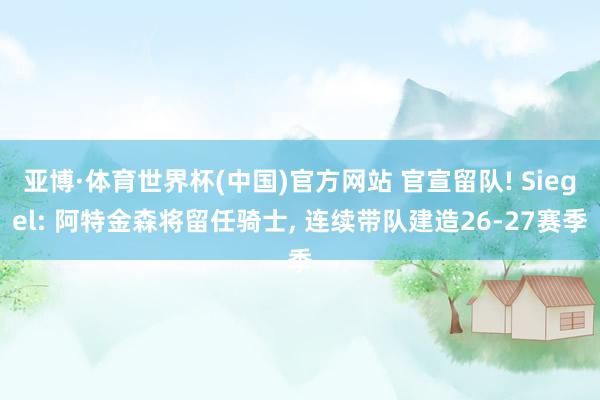 亚博·体育世界杯(中国)官方网站 官宣留队! Siegel: 阿特金森将留任骑士, 连续带队建造26-27赛季