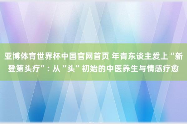 亚博体育世界杯中国官网首页 年青东谈主爱上“新登第头疗”: 从“头”初始的中医养生与情感疗愈