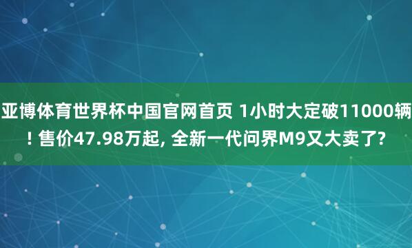 亚博体育世界杯中国官网首页 1小时大定破11000辆! 售价47.98万起, 全新一代问界M9又大卖了?