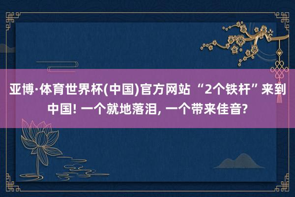 亚博·体育世界杯(中国)官方网站 “2个铁杆”来到中国! 一个就地落泪, 一个带来佳音?
