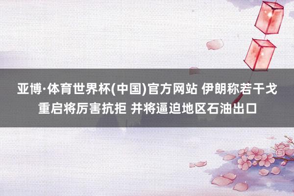 亚博·体育世界杯(中国)官方网站 伊朗称若干戈重启将厉害抗拒 并将逼迫地区石油出口