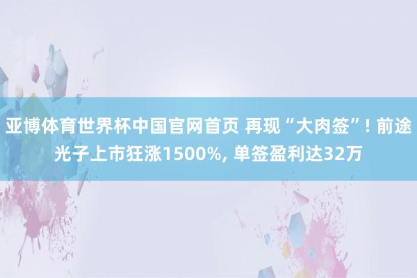 亚博体育世界杯中国官网首页 再现“大肉签”! 前途光子上市狂涨1500%, 单签盈利达32万