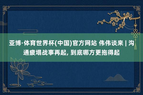 亚博·体育世界杯(中国)官方网站 伟伟谈来 | 沟通疲塌战事再起, 到底哪方更拖得起