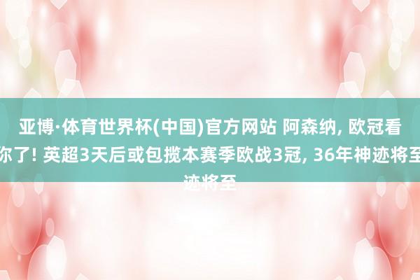 亚博·体育世界杯(中国)官方网站 阿森纳, 欧冠看你了! 英超3天后或包揽本赛季欧战3冠, 36年神迹将至