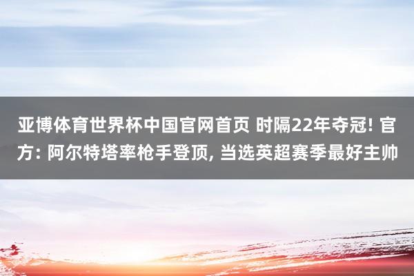 亚博体育世界杯中国官网首页 时隔22年夺冠! 官方: 阿尔特塔率枪手登顶, 当选英超赛季最好主帅
