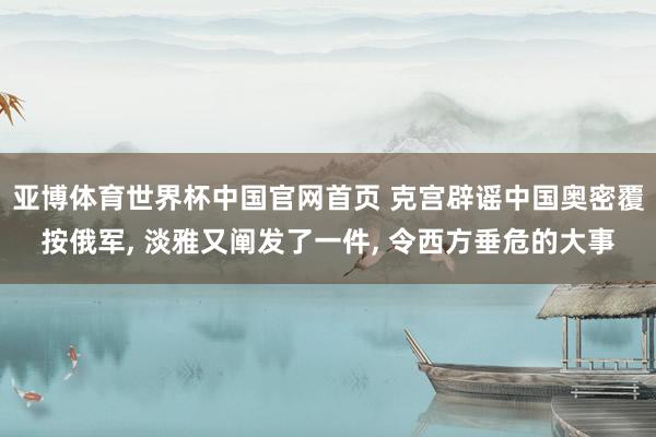 亚博体育世界杯中国官网首页 克宫辟谣中国奥密覆按俄军, 淡雅又阐发了一件, 令西方垂危的大事