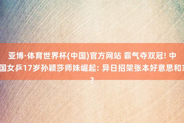 亚博·体育世界杯(中国)官方网站 霸气夺双冠! 中国女乒17岁孙颖莎师妹崛起: 异日招架张本好意思和?