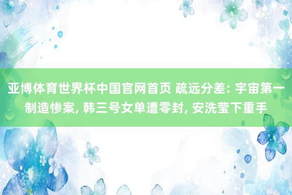 亚博体育世界杯中国官网首页 疏远分差: 宇宙第一制造惨案, 韩三号女单遭零封, 安洗莹下重手