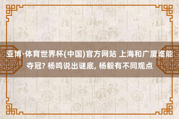 亚博·体育世界杯(中国)官方网站 上海和广厦谁能夺冠? 杨鸣说出谜底， 杨毅有不同观点