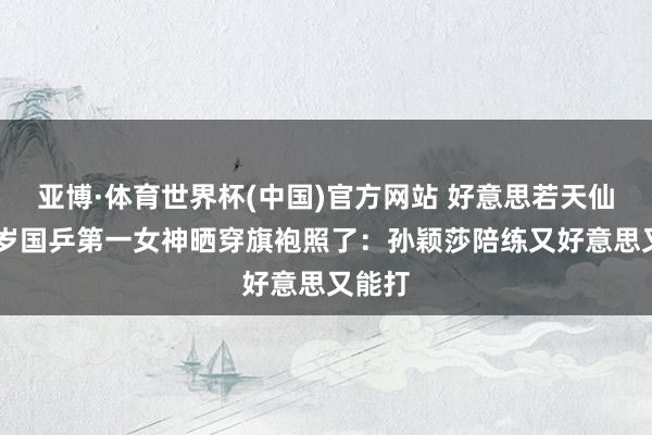 亚博·体育世界杯(中国)官方网站 好意思若天仙!24岁国乒第一女神晒穿旗袍照了:孙颖莎陪练又好意思又能打