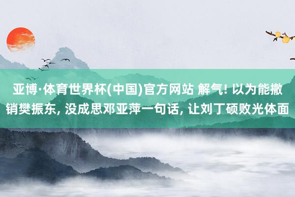亚博·体育世界杯(中国)官方网站 解气! 以为能撤销樊振东， 没成思邓亚萍一句话， 让刘丁硕败光体面