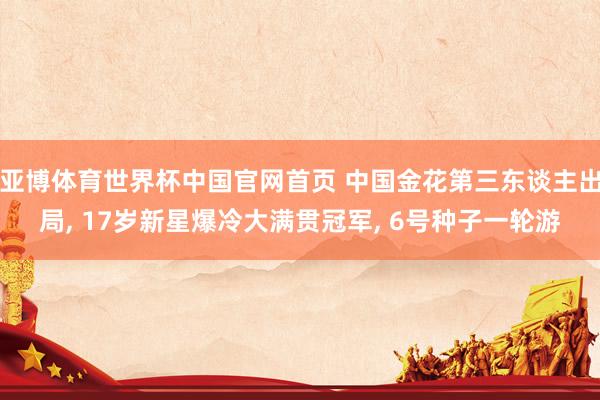 亚博体育世界杯中国官网首页 中国金花第三东谈主出局， 17岁新星爆冷大满贯冠军， 6号种子一轮游