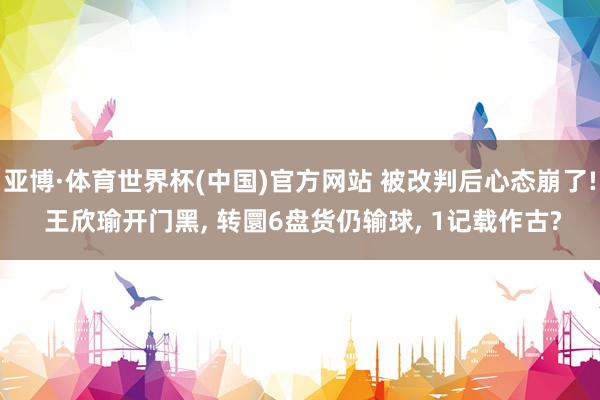 亚博·体育世界杯(中国)官方网站 被改判后心态崩了! 王欣瑜开门黑， 转圜6盘货仍输球， 1记载作古?
