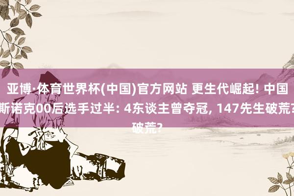 亚博·体育世界杯(中国)官方网站 更生代崛起! 中国斯诺克00后选手过半: 4东谈主曾夺冠, 147先生破荒?