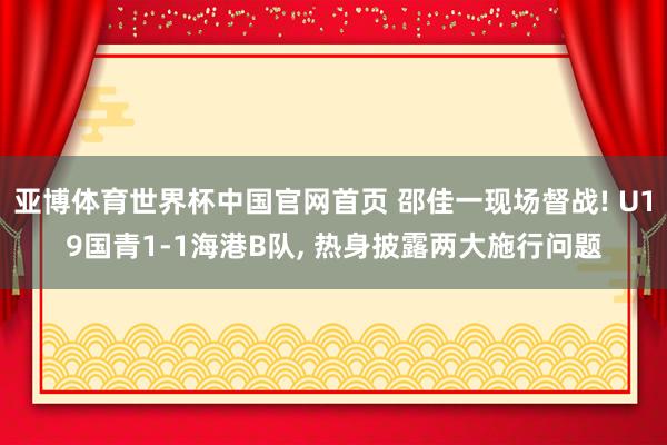 亚博体育世界杯中国官网首页 邵佳一现场督战! U19国青1-1海港B队, 热身披露两大施行问题