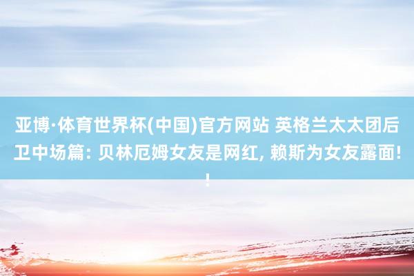亚博·体育世界杯(中国)官方网站 英格兰太太团后卫中场篇: 贝林厄姆女友是网红， 赖斯为女友露面!