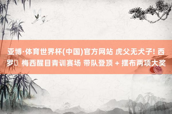 亚博·体育世界杯(中国)官方网站 虎父无犬子! 西罗・梅西醒目青训赛场 带队登顶 + 摆布两项大奖