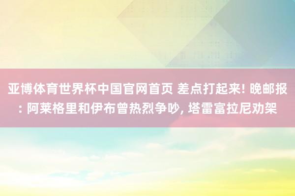 亚博体育世界杯中国官网首页 差点打起来! 晚邮报: 阿莱格里和伊布曾热烈争吵, 塔雷富拉尼劝架
