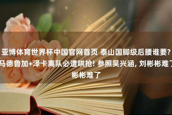 亚博体育世界杯中国官网首页 泰山国脚级后腰谁要? 马德鲁加+泽卡离队必遭哄抢! 参照吴兴涵, 刘彬彬难了