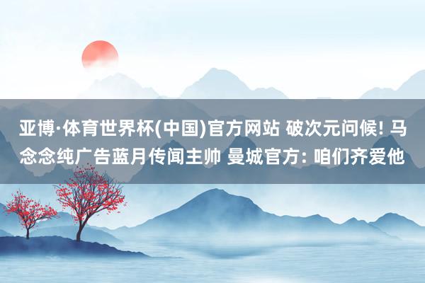 亚博·体育世界杯(中国)官方网站 破次元问候! 马念念纯广告蓝月传闻主帅 曼城官方: 咱们齐爱他
