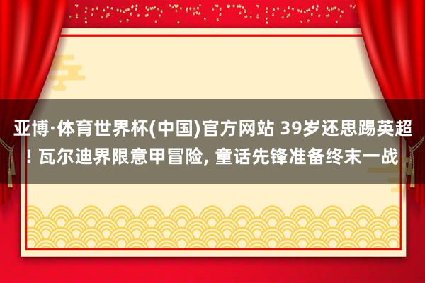 亚博·体育世界杯(中国)官方网站 39岁还思踢英超! 瓦尔迪界限意甲冒险, 童话先锋准备终末一战