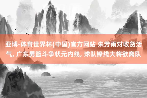亚博·体育世界杯(中国)官方网站 朱芳雨对收货活气， 广东男篮斗争状元内线， 球队锋线大将欲离队