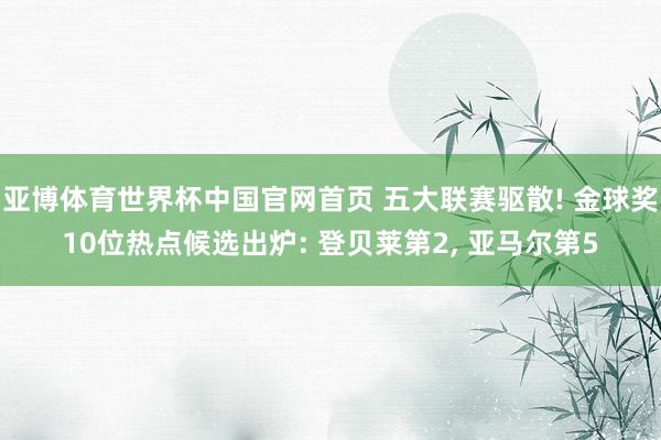 亚博体育世界杯中国官网首页 五大联赛驱散! 金球奖10位热点候选出炉: 登贝莱第2, 亚马尔第5