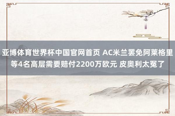 亚博体育世界杯中国官网首页 AC米兰罢免阿莱格里等4名高层需要赔付2200万欧元 皮奥利太冤了