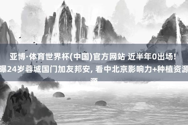 亚博·体育世界杯(中国)官方网站 近半年0出场! 曝24岁蓉城国门加友邦安, 看中北京影响力+种植资源