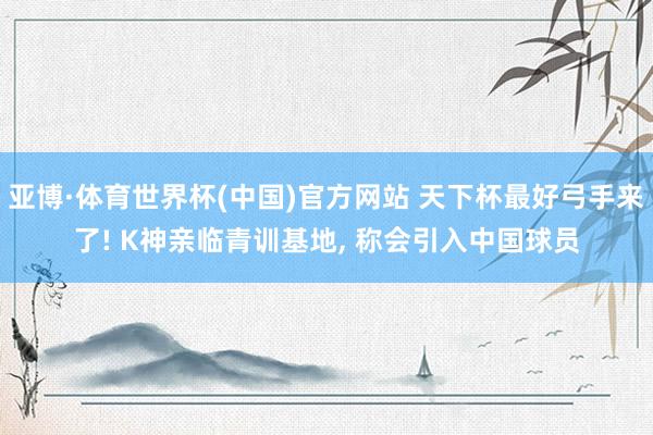 亚博·体育世界杯(中国)官方网站 天下杯最好弓手来了! K神亲临青训基地, 称会引入中国球员