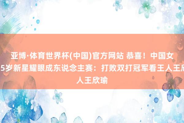 亚博·体育世界杯(中国)官方网站 恭喜!中国女网15岁新星耀眼成东说念主赛:打败双打冠军看王人王欣瑜