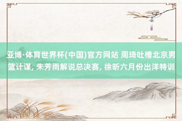 亚博·体育世界杯(中国)官方网站 周琦吐槽北京男篮计谋, 朱芳雨解说总决赛, 徐昕六月份出洋特训