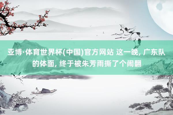 亚博·体育世界杯(中国)官方网站 这一晚, 广东队的体面, 终于被朱芳雨撕了个闹翻