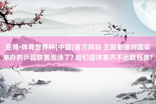 亚博·体育世界杯(中国)官方网站 王励勤接刘国梁举办的乒超联赛泡汤了? 咱们国球赛齐不比欧冠赛?