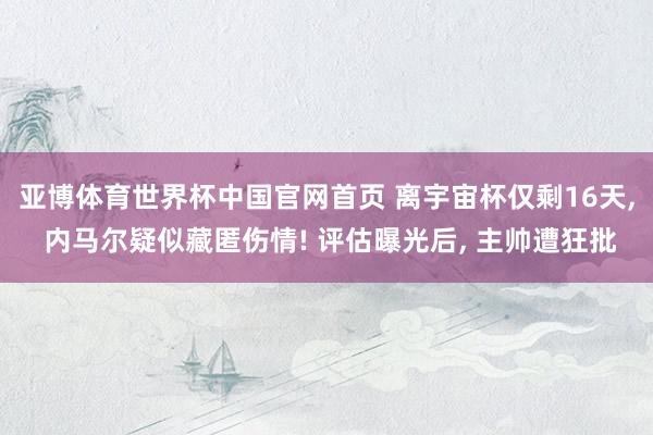 亚博体育世界杯中国官网首页 离宇宙杯仅剩16天, 内马尔疑似藏匿伤情! 评估曝光后, 主帅遭狂批
