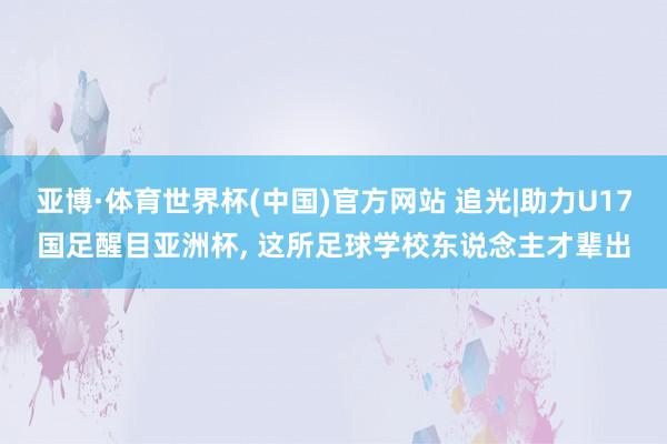 亚博·体育世界杯(中国)官方网站 追光|助力U17国足醒目亚洲杯, 这所足球学校东说念主才辈出
