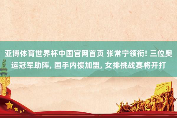 亚博体育世界杯中国官网首页 张常宁领衔! 三位奥运冠军助阵, 国手内援加盟, 女排挑战赛将开打