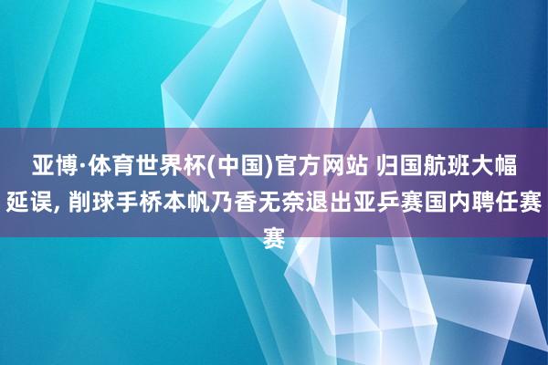 亚博·体育世界杯(中国)官方网站 归国航班大幅延误， 削球手桥本帆乃香无奈退出亚乒赛国内聘任赛