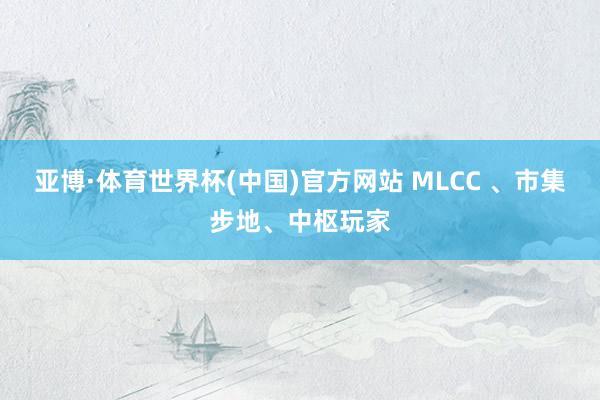 亚博·体育世界杯(中国)官方网站 MLCC 、市集步地、中枢玩家