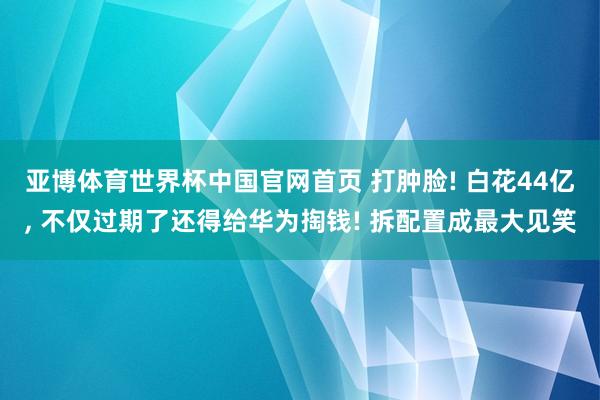 亚博体育世界杯中国官网首页 打肿脸! 白花44亿, 不仅过期了还得给华为掏钱! 拆配置成最大见笑