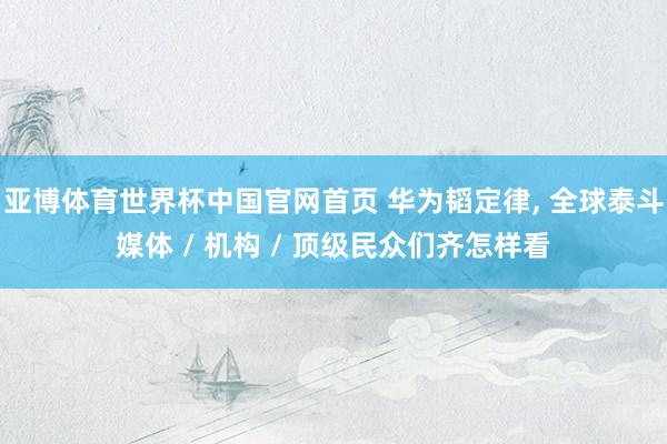 亚博体育世界杯中国官网首页 华为韬定律, 全球泰斗媒体 / 机构 / 顶级民众们齐怎样看