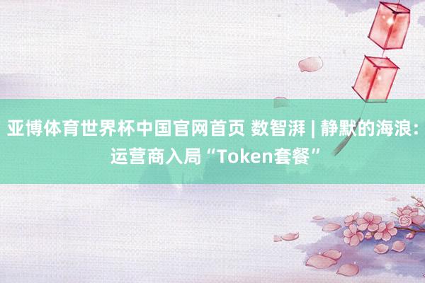 亚博体育世界杯中国官网首页 数智湃 | 静默的海浪: 运营商入局“Token套餐”