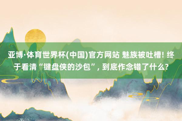 亚博·体育世界杯(中国)官方网站 魅族被吐槽! 终于看清“键盘侠的沙包”, 到底作念错了什么?