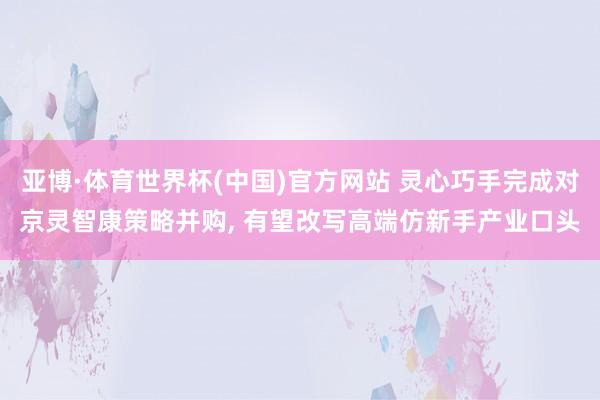 亚博·体育世界杯(中国)官方网站 灵心巧手完成对京灵智康策略并购, 有望改写高端仿新手产业口头